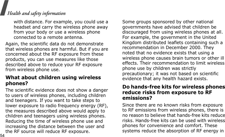 Health and safety information54with distance. For example, you could use a headset and carry the wireless phone away from your body or use a wireless phone connected to a remote antenna.Again, the scientific data do not demonstrate that wireless phones are harmful. But if you are concerned about the RF exposure from these products, you can use measures like those described above to reduce your RF exposure from wireless phone use.What about children using wireless phones?The scientific evidence does not show a danger to users of wireless phones, including children and teenagers. If you want to take steps to lower exposure to radio frequency energy (RF), the measures described above would apply to children and teenagers using wireless phones. Reducing the time of wireless phone use and increasing the distance between the user and the RF source will reduce RF exposure.Some groups sponsored by other national governments have advised that children be discouraged from using wireless phones at all. For example, the government in the United Kingdom distributed leaflets containing such a recommendation in December 2000. They noted that no evidence exists that using a wireless phone causes brain tumors or other ill effects. Their recommendation to limit wireless phone use by children was strictly precautionary; it was not based on scientific evidence that any health hazard exists. Do hands-free kits for wireless phones reduce risks from exposure to RF emissions?Since there are no known risks from exposure to RF emissions from wireless phones, there is no reason to believe that hands-free kits reduce risks. Hands-free kits can be used with wireless phones for convenience and comfort. These systems reduce the absorption of RF energy in 
