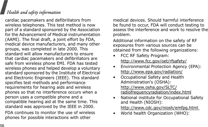 Health and safety information56cardiac pacemakers and defibrillators from wireless telephones. This test method is now part of a standard sponsored by the Association for the Advancement of Medical instrumentation (AAMI). The final draft, a joint effort by FDA, medical device manufacturers, and many other groups, was completed in late 2000. This standard will allow manufacturers to ensure that cardiac pacemakers and defibrillators are safe from wireless phone EMI. FDA has tested wireless phones and helped develop a voluntary standard sponsored by the Institute of Electrical and Electronic Engineers (IEEE). This standard specifies test methods and performance requirements for hearing aids and wireless phones so that no interference occurs when a person uses a compatible phone and a compatible hearing aid at the same time. This standard was approved by the IEEE in 2000.FDA continues to monitor the use of wireless phones for possible interactions with other medical devices. Should harmful interference be found to occur, FDA will conduct testing to assess the interference and work to resolve the problem.Additional information on the safety of RF exposures from various sources can be obtained from the following organizations:• FCC RF Safety Program:http://www.fcc.gov/oet/rfsafety/• Environmental Protection Agency (EPA):http://www.epa.gov/radiation/• Occupational Safety and Health Administration&apos;s (OSHA): http://www.osha.gov/SLTC/radiofrequencyradiation/index.html• National institute for Occupational Safety and Health (NIOSH):http://www.cdc.gov/niosh/emfpg.html • World health Organization (WHO):