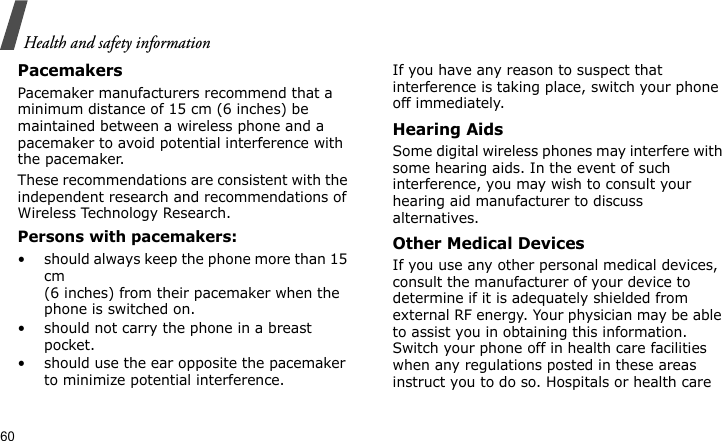 Health and safety information60PacemakersPacemaker manufacturers recommend that a minimum distance of 15 cm (6 inches) be maintained between a wireless phone and a pacemaker to avoid potential interference with the pacemaker.These recommendations are consistent with the independent research and recommendations of Wireless Technology Research.Persons with pacemakers:• should always keep the phone more than 15 cm (6 inches) from their pacemaker when the phone is switched on.• should not carry the phone in a breast pocket.• should use the ear opposite the pacemaker to minimize potential interference.If you have any reason to suspect that interference is taking place, switch your phone off immediately.Hearing AidsSome digital wireless phones may interfere with some hearing aids. In the event of such interference, you may wish to consult your hearing aid manufacturer to discuss alternatives.Other Medical DevicesIf you use any other personal medical devices, consult the manufacturer of your device to determine if it is adequately shielded from external RF energy. Your physician may be able to assist you in obtaining this information. Switch your phone off in health care facilities when any regulations posted in these areas instruct you to do so. Hospitals or health care 