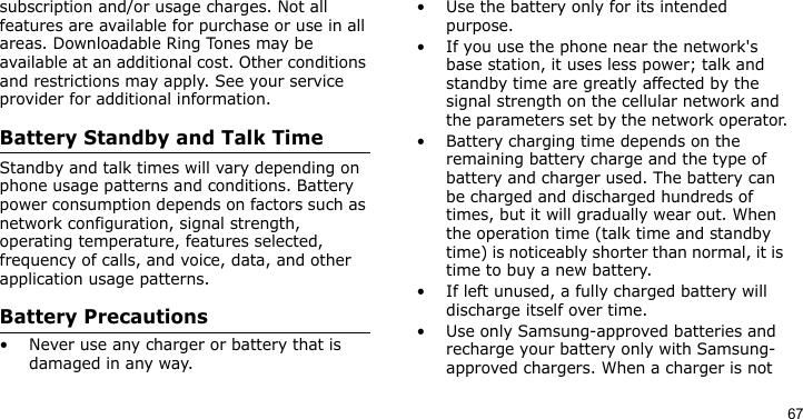 67subscription and/or usage charges. Not all features are available for purchase or use in all areas. Downloadable Ring Tones may be available at an additional cost. Other conditions and restrictions may apply. See your service provider for additional information.Battery Standby and Talk TimeStandby and talk times will vary depending on phone usage patterns and conditions. Battery power consumption depends on factors such as network configuration, signal strength, operating temperature, features selected, frequency of calls, and voice, data, and other application usage patterns. Battery Precautions• Never use any charger or battery that is damaged in any way.• Use the battery only for its intended purpose.• If you use the phone near the network&apos;s base station, it uses less power; talk and standby time are greatly affected by the signal strength on the cellular network and the parameters set by the network operator.• Battery charging time depends on the remaining battery charge and the type of battery and charger used. The battery can be charged and discharged hundreds of times, but it will gradually wear out. When the operation time (talk time and standby time) is noticeably shorter than normal, it is time to buy a new battery.• If left unused, a fully charged battery will discharge itself over time.• Use only Samsung-approved batteries and recharge your battery only with Samsung-approved chargers. When a charger is not 