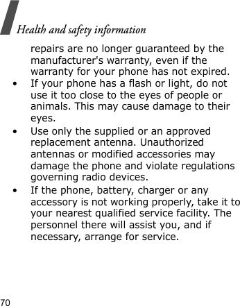 Health and safety information70repairs are no longer guaranteed by the manufacturer&apos;s warranty, even if the warranty for your phone has not expired. • If your phone has a flash or light, do not use it too close to the eyes of people or animals. This may cause damage to their eyes.• Use only the supplied or an approved replacement antenna. Unauthorized antennas or modified accessories may damage the phone and violate regulations governing radio devices.• If the phone, battery, charger or any accessory is not working properly, take it to your nearest qualified service facility. The personnel there will assist you, and if necessary, arrange for service.
