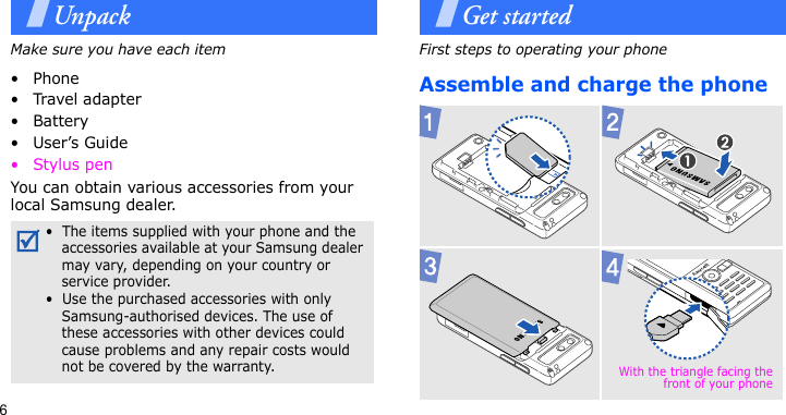 6UnpackMake sure you have each item• Phone•Travel adapter•Battery•User’s Guide•Stylus penYou can obtain various accessories from your local Samsung dealer.Get startedFirst steps to operating your phoneAssemble and charge the phone•  The items supplied with your phone and the accessories available at your Samsung dealer may vary, depending on your country or service provider.•  Use the purchased accessories with only Samsung-authorised devices. The use of these accessories with other devices could cause problems and any repair costs would not be covered by the warranty. With the triangle facing thefront of your phone