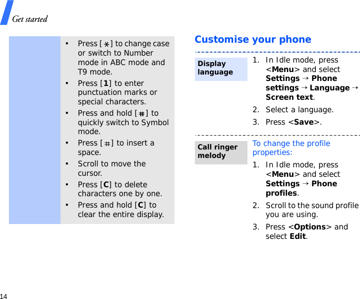 Get started14Customise your phone• Press [ ] to change case or switch to Number mode in ABC mode and T9 mode.• Press [1] to enter punctuation marks or special characters.• Press and hold [ ] to quickly switch to Symbol mode.• Press [ ] to insert a space.•Scroll to move the cursor.• Press [C] to delete characters one by one.• Press and hold [C] to clear the entire display.1. In Idle mode, press &lt;Menu&gt; and select Settings → Phone settings → Language → Screen text.2. Select a language.3. Press &lt;Save&gt;.To change the profile properties:1. In Idle mode, press &lt;Menu&gt; and select Settings → Phone profiles.2. Scroll to the sound profile you are using.3. Press &lt;Options&gt; and select Edit.Display languageCall ringer melody