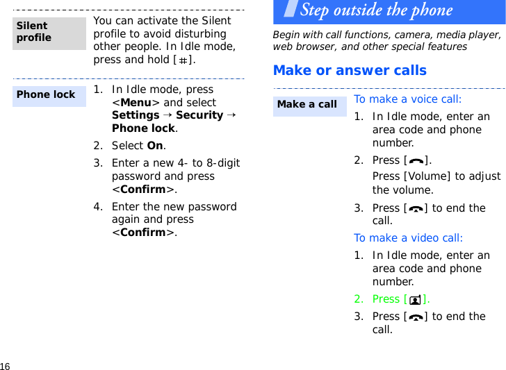 16Step outside the phoneBegin with call functions, camera, media player, web browser, and other special featuresMake or answer callsYou can activate the Silent profile to avoid disturbing other people. In Idle mode, press and hold [ ].1. In Idle mode, press &lt;Menu&gt; and select Settings → Security → Phone lock.2. Select On.3. Enter a new 4- to 8-digit password and press &lt;Confirm&gt;.4. Enter the new password again and press &lt;Confirm&gt;.Silent profilePhone lockTo make a voice call:1. In Idle mode, enter an area code and phone number.2. Press [ ].Press [Volume] to adjust the volume.3. Press [ ] to end the call. To make a video call:1. In Idle mode, enter an area code and phone number.2. Press [ ].3. Press [ ] to end the call.Make a call