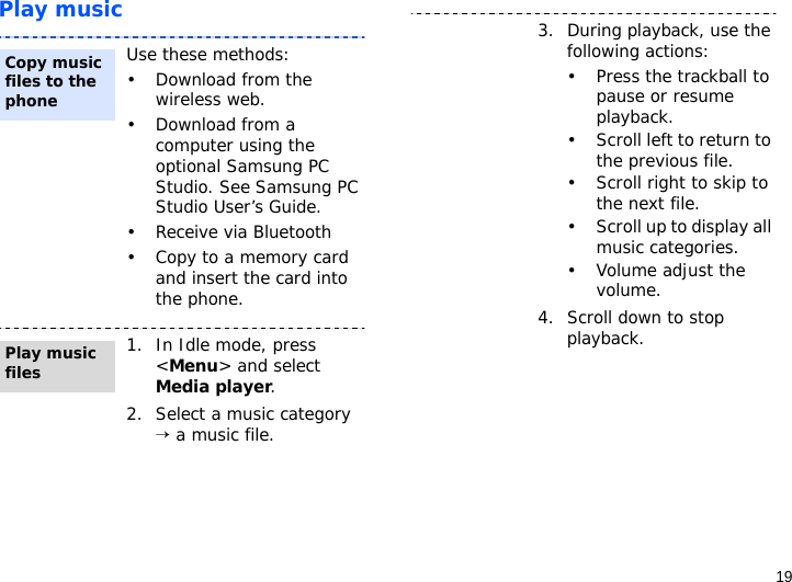19Play musicUse these methods:• Download from the wireless web.• Download from a computer using the optional Samsung PC Studio. See Samsung PC Studio User’s Guide.• Receive via Bluetooth• Copy to a memory card and insert the card into the phone.1. In Idle mode, press &lt;Menu&gt; and select Media player.2. Select a music category → a music file.Copy music files to the phonePlay music files3. During playback, use the following actions:• Press the trackball to pause or resume playback.• Scroll left to return to the previous file.• Scroll right to skip to the next file.• Scroll up to display all music categories.• Volume adjust the volume.4. Scroll down to stop playback.