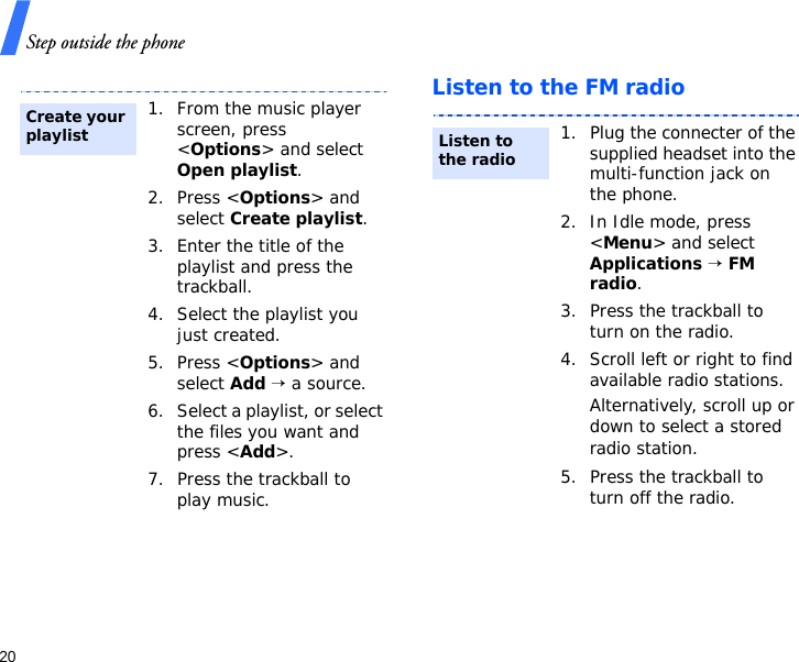 Step outside the phone20Listen to the FM radio1. From the music player screen, press &lt;Options&gt; and select Open playlist.2. Press &lt;Options&gt; and select Create playlist.3. Enter the title of the playlist and press the trackball.4. Select the playlist you just created.5. Press &lt;Options&gt; and select Add → a source.6. Select a playlist, or select the files you want and press &lt;Add&gt;.7. Press the trackball to play music.Create your playlist1. Plug the connecter of the supplied headset into the multi-function jack on the phone.2. In Idle mode, press &lt;Menu&gt; and select Applications → FM radio.3. Press the trackball to turn on the radio.4. Scroll left or right to find available radio stations.Alternatively, scroll up or down to select a stored radio station.5. Press the trackball to turn off the radio.Listen to the radio