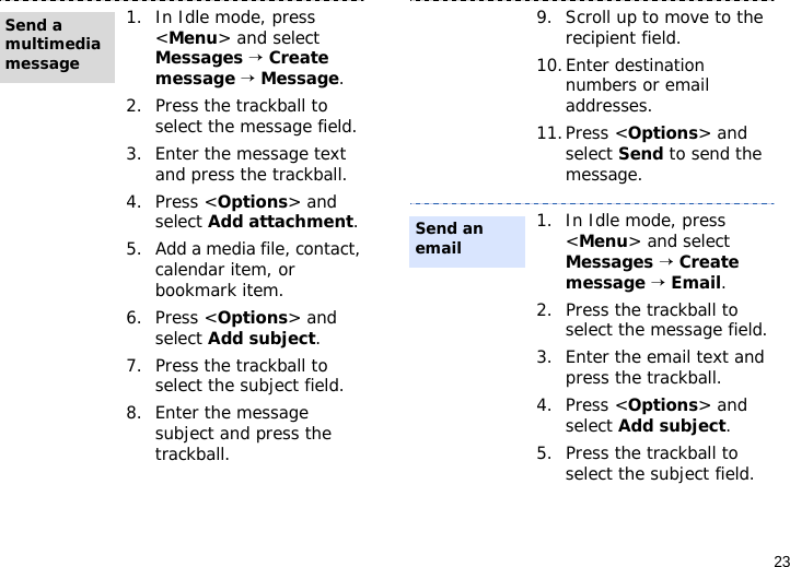 231. In Idle mode, press &lt;Menu&gt; and select Messages → Create message → Message.2. Press the trackball to select the message field.3. Enter the message text and press the trackball.4. Press &lt;Options&gt; and select Add attachment.5. Add a media file, contact, calendar item, or bookmark item.6. Press &lt;Options&gt; and select Add subject.7. Press the trackball to select the subject field.8. Enter the message subject and press the trackball.Send a multimedia message9. Scroll up to move to the recipient field.10.Enter destination numbers or email addresses.11.Press &lt;Options&gt; and select Send to send the message.1. In Idle mode, press &lt;Menu&gt; and select Messages → Create message → Email.2. Press the trackball to select the message field.3. Enter the email text and press the trackball.4. Press &lt;Options&gt; and select Add subject.5. Press the trackball to select the subject field.Send an email