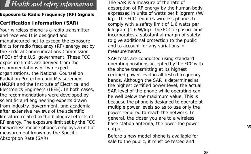 3535Health and safety informationExposure to Radio Frequency (RF) SignalsCertification Information (SAR)Your wireless phone is a radio transmitter and receiver. It is designed and manufactured not to exceed the exposure limits for radio frequency (RF) energy set by the Federal Communications Commission (FCC) of the U.S. government. These FCC exposure limits are derived from the recommendations of two expert organizations, the National Counsel on Radiation Protection and Measurement (NCRP) and the Institute of Electrical and Electronics Engineers (IEEE). In both cases, the recommendations were developed by scientific and engineering experts drawn from industry, government, and academia after extensive reviews of the scientific literature related to the biological effects of RF energy. The exposure limit set by the FCC for wireless mobile phones employs a unit of measurement known as the Specific Absorption Rate (SAR). The SAR is a measure of the rate of absorption of RF energy by the human body expressed in units of watts per kilogram (W/kg). The FCC requires wireless phones to comply with a safety limit of 1.6 watts per kilogram (1.6 W/kg). The FCC exposure limit incorporates a substantial margin of safety to give additional protection to the public and to account for any variations in measurements.SAR tests are conducted using standard operating positions accepted by the FCC with the phone transmitting at its highest certified power level in all tested frequency bands. Although the SAR is determined at the highest certified power level, the actual SAR level of the phone while operating can be well below the maximum value. This is because the phone is designed to operate at multiple power levels so as to use only the power required to reach the network. In general, the closer you are to a wireless base station antenna, the lower the power output.Before a new model phone is available for sale to the public, it must be tested and 