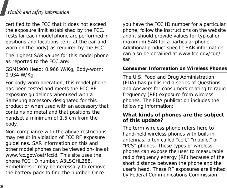 36Health and safety informationcertified to the FCC that it does not exceed the exposure limit established by the FCC. Tests for each model phone are performed in positions and locations (e.g. at the ear and worn on the body) as required by the FCC.  The highest SAR values for this model phone as reported to the FCC are: GSM1900 Head: 0.966 W/Kg, Body-worn: 0.934 W/Kg.For body worn operation, this model phone has been tested and meets the FCC RF exposure guidelines whenused with a Samsung accessory designated for this product or when used with an accessory that contains no metal and that positions the handset a minimum of 1.5 cm from the body. Non-compliance with the above restrictions may result in violation of FCC RF exposure guidelines. SAR information on this and other model phones can be viewed on-line at www.fcc.gov/oet/fccid. This site uses the phone FCC ID number, A3LSGHL288. Sometimes it may be necessary to remove the battery pack to find the number. Once you have the FCC ID number for a particular phone, follow the instructions on the website and it should provide values for typical or maximum SAR for a particular phone. Additional product specific SAR information can also be obtained at www.fcc.gov/cgb/sar.Consumer Information on Wireless PhonesThe U.S. Food and Drug Administration (FDA) has published a series of Questions and Answers for consumers relating to radio frequency (RF) exposure from wireless phones. The FDA publication includes the following information:What kinds of phones are the subject of this update?The term wireless phone refers here to hand-held wireless phones with built-in antennas, often called “cell,” “mobile,” or “PCS” phones. These types of wireless phones can expose the user to measurable radio frequency energy (RF) because of the short distance between the phone and the user&apos;s head. These RF exposures are limited by Federal Communications Commission 