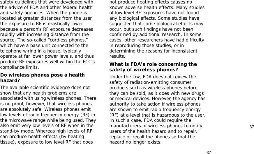 3737safety guidelines that were developed with the advice of FDA and other federal health and safety agencies. When the phone is located at greater distances from the user, the exposure to RF is drastically lower because a person&apos;s RF exposure decreases rapidly with increasing distance from the source. The so-called “cordless phones,” which have a base unit connected to the telephone wiring in a house, typically operate at far lower power levels, and thus produce RF exposures well within the FCC&apos;s compliance limits.Do wireless phones pose a health hazard?The available scientific evidence does not show that any health problems are associated with using wireless phones. There is no proof, however, that wireless phones are absolutely safe. Wireless phones emit low levels of radio frequency energy (RF) in the microwave range while being used. They also emit very low levels of RF when in the stand-by mode. Whereas high levels of RF can produce health effects (by heating tissue), exposure to low level RF that does not produce heating effects causes no known adverse health effects. Many studies of low level RF exposures have not found any biological effects. Some studies have suggested that some biological effects may occur, but such findings have not been confirmed by additional research. In some cases, other researchers have had difficulty in reproducing those studies, or in determining the reasons for inconsistent results.What is FDA&apos;s role concerning the safety of wireless phones?Under the law, FDA does not review the safety of radiation-emitting consumer products such as wireless phones before they can be sold, as it does with new drugs or medical devices. However, the agency has authority to take action if wireless phones are shown to emit radio frequency energy (RF) at a level that is hazardous to the user. In such a case, FDA could require the manufacturers of wireless phones to notify users of the health hazard and to repair, replace or recall the phones so that the hazard no longer exists.