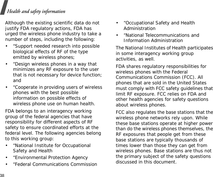 38Health and safety informationAlthough the existing scientific data do not justify FDA regulatory actions, FDA has urged the wireless phone industry to take a number of steps, including the following:• “Support needed research into possible biological effects of RF of the type emitted by wireless phones;• “Design wireless phones in a way that minimizes any RF exposure to the user that is not necessary for device function; and• “Cooperate in providing users of wireless phones with the best possible information on possible effects of wireless phone use on human health.FDA belongs to an interagency working group of the federal agencies that have responsibility for different aspects of RF safety to ensure coordinated efforts at the federal level. The following agencies belong to this working group:• “National Institute for Occupational Safety and Health• “Environmental Protection Agency• “Federal Communications Commission• “Occupational Safety and Health Administration• “National Telecommunications and Information AdministrationThe National Institutes of Health participates in some interagency working group activities, as well.FDA shares regulatory responsibilities for wireless phones with the Federal Communications Commission (FCC). All phones that are sold in the United States must comply with FCC safety guidelines that limit RF exposure. FCC relies on FDA and other health agencies for safety questions about wireless phones.FCC also regulates the base stations that the wireless phone networks rely upon. While these base stations operate at higher power than do the wireless phones themselves, the RF exposures that people get from these base stations are typically thousands of times lower than those they can get from wireless phones. Base stations are thus not the primary subject of the safety questions discussed in this document.