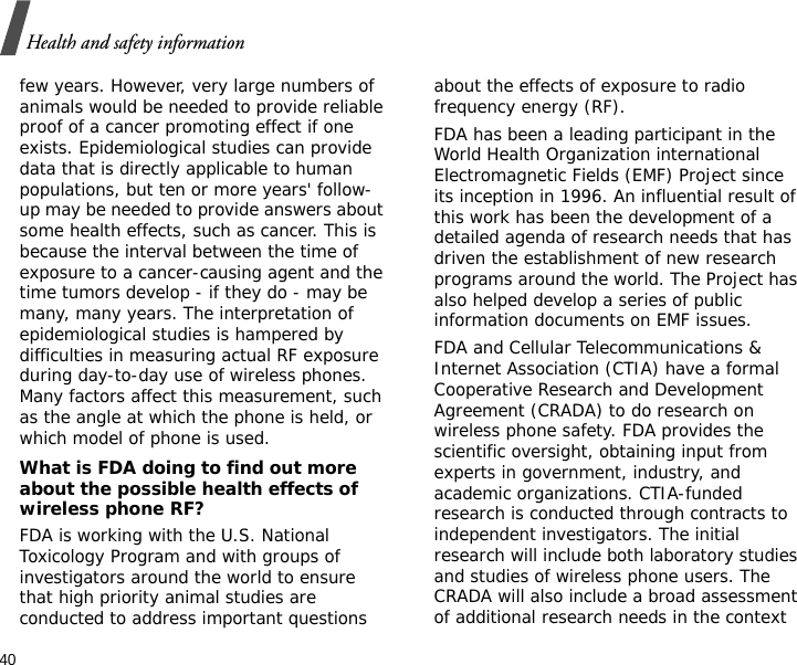 40Health and safety informationfew years. However, very large numbers of animals would be needed to provide reliable proof of a cancer promoting effect if one exists. Epidemiological studies can provide data that is directly applicable to human populations, but ten or more years&apos; follow-up may be needed to provide answers about some health effects, such as cancer. This is because the interval between the time of exposure to a cancer-causing agent and the time tumors develop - if they do - may be many, many years. The interpretation of epidemiological studies is hampered by difficulties in measuring actual RF exposure during day-to-day use of wireless phones. Many factors affect this measurement, such as the angle at which the phone is held, or which model of phone is used.What is FDA doing to find out more about the possible health effects of wireless phone RF?FDA is working with the U.S. National Toxicology Program and with groups of investigators around the world to ensure that high priority animal studies are conducted to address important questions about the effects of exposure to radio frequency energy (RF).FDA has been a leading participant in the World Health Organization international Electromagnetic Fields (EMF) Project since its inception in 1996. An influential result of this work has been the development of a detailed agenda of research needs that has driven the establishment of new research programs around the world. The Project has also helped develop a series of public information documents on EMF issues.FDA and Cellular Telecommunications &amp; Internet Association (CTIA) have a formal Cooperative Research and Development Agreement (CRADA) to do research on wireless phone safety. FDA provides the scientific oversight, obtaining input from experts in government, industry, and academic organizations. CTIA-funded research is conducted through contracts to independent investigators. The initial research will include both laboratory studies and studies of wireless phone users. The CRADA will also include a broad assessment of additional research needs in the context 