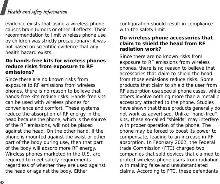 42Health and safety informationevidence exists that using a wireless phone causes brain tumors or other ill effects. Their recommendation to limit wireless phone use by children was strictly precautionary; it was not based on scientific evidence that any health hazard exists. Do hands-free kits for wireless phones reduce risks from exposure to RF emissions?Since there are no known risks from exposure to RF emissions from wireless phones, there is no reason to believe that hands-free kits reduce risks. Hands-free kits can be used with wireless phones for convenience and comfort. These systems reduce the absorption of RF energy in the head because the phone, which is the source of the RF emissions, will not be placed against the head. On the other hand, if the phone is mounted against the waist or other part of the body during use, then that part of the body will absorb more RF energy. Wireless phones marketed in the U.S. are required to meet safety requirements regardless of whether they are used against the head or against the body. Either configuration should result in compliance with the safety limit.Do wireless phone accessories that claim to shield the head from RF radiation work?Since there are no known risks from exposure to RF emissions from wireless phones, there is no reason to believe that accessories that claim to shield the head from those emissions reduce risks. Some products that claim to shield the user from RF absorption use special phone cases, while others involve nothing more than a metallic accessory attached to the phone. Studies have shown that these products generally do not work as advertised. Unlike “hand-free” kits, these so-called “shields” may interfere with proper operation of the phone. The phone may be forced to boost its power to compensate, leading to an increase in RF absorption. In February 2002, the Federal trade Commission (FTC) charged two companies that sold devices that claimed to protect wireless phone users from radiation with making false and unsubstantiated claims. According to FTC, these defendants 
