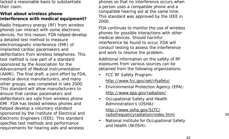 4343lacked a reasonable basis to substantiate their claim.What about wireless phone interference with medical equipment?Radio frequency energy (RF) from wireless phones can interact with some electronic devices. For this reason, FDA helped develop a detailed test method to measure electromagnetic interference (EMI) of implanted cardiac pacemakers and defibrillators from wireless telephones. This test method is now part of a standard sponsored by the Association for the Advancement of Medical instrumentation (AAMI). The final draft, a joint effort by FDA, medical device manufacturers, and many other groups, was completed in late 2000. This standard will allow manufacturers to ensure that cardiac pacemakers and defibrillators are safe from wireless phone EMI. FDA has tested wireless phones and helped develop a voluntary standard sponsored by the Institute of Electrical and Electronic Engineers (IEEE). This standard specifies test methods and performance requirements for hearing aids and wireless phones so that no interference occurs when a person uses a compatible phone and a compatible hearing aid at the same time. This standard was approved by the IEEE in 2000.FDA continues to monitor the use of wireless phones for possible interactions with other medical devices. Should harmful interference be found to occur, FDA will conduct testing to assess the interference and work to resolve the problem.Additional information on the safety of RF exposures from various sources can be obtained from the following organizations:• FCC RF Safety Program:http://www.fcc.gov/oet/rfsafety/• Environmental Protection Agency (EPA):http://www.epa.gov/radiation/• Occupational Safety and Health Administration&apos;s (OSHA): http://www.osha.gov/SLTC/radiofrequencyradiation/index.html• National institute for Occupational Safety and Health (NIOSH):