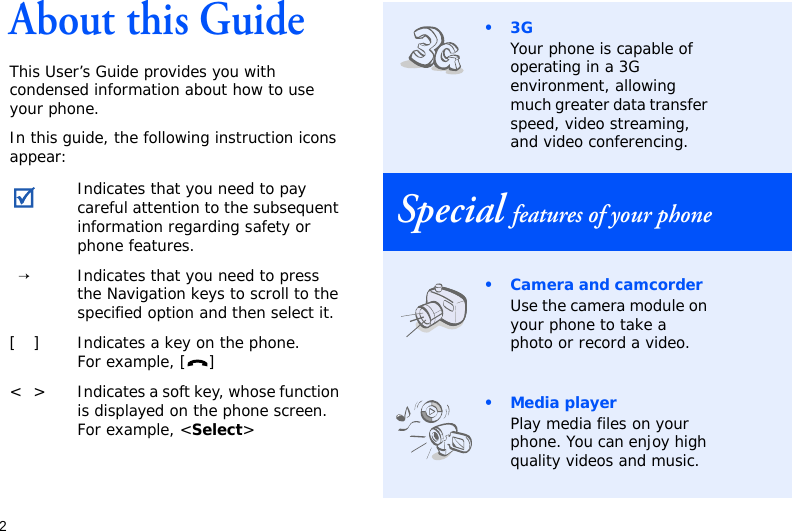 2About this GuideThis User’s Guide provides you with condensed information about how to use your phone.In this guide, the following instruction icons appear: Indicates that you need to pay careful attention to the subsequent information regarding safety or phone features.→Indicates that you need to press the Navigation keys to scroll to the specified option and then select it.[ ] Indicates a key on the phone. For example, [ ]&lt; &gt; Indicates a soft key, whose function is displayed on the phone screen. For example, &lt;Select&gt;•3GYour phone is capable of operating in a 3G environment, allowing much greater data transfer speed, video streaming, and video conferencing.Special features of your phone• Camera and camcorderUse the camera module on your phone to take a photo or record a video.•Media playerPlay media files on your phone. You can enjoy high quality videos and music.