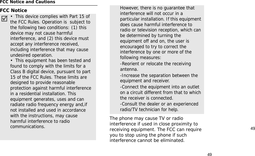 4949FCC Notice and CautionsFCC NoticeThe phone may cause TV or radio interference if used in close proximity to receiving equipment. The FCC can require you to stop using the phone if such interference cannot be eliminated.•  This device complies with Part 15 of the FCC Rules. Operation is  subject to the following two conditions: (1) this device may not cause harmful interference, and (2) this device must accept any interference received, including interference that may cause undesired operation.•  This equipment has been tested and found to comply with the limits for a Class B digital device, pursuant to part 15 of the FCC Rules. These limits are designed to provide reasonable protection against harmful interference in a residential installation. This equipment generates, uses and can radiate radio frequency energy and,if not installed and used in accordance with the instructions, may cause harmful interference to radio communications. However, there is no guarantee that interference will not occur in a particular installation. If this equipment does cause harmful interference to radio or television reception, which can be determined by turning the equipment off and on, the user is encouraged to try to correct the interference by one or more of the following measures:-Reorient or relocate the receiving antenna. -Increase the separation between the equipment and receiver. -Connect the equipment into an outlet on a circuit different from that to which the receiver is connected. -Consult the dealer or an experienced radio/TV technician for help.