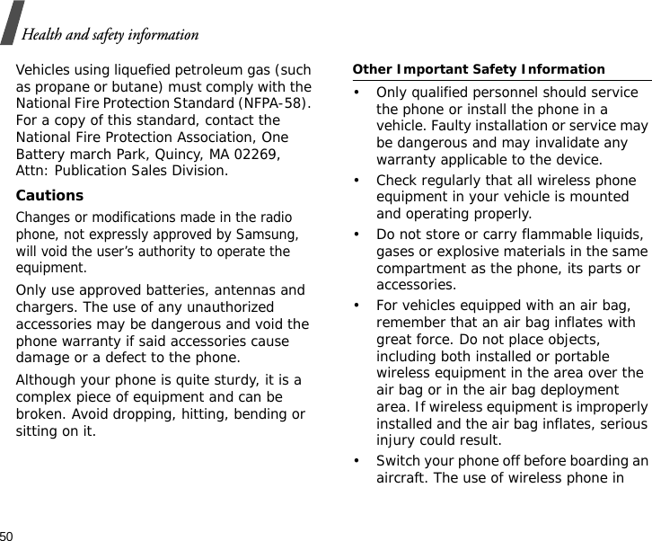 50Health and safety informationVehicles using liquefied petroleum gas (such as propane or butane) must comply with the National Fire Protection Standard (NFPA-58). For a copy of this standard, contact the National Fire Protection Association, One Battery march Park, Quincy, MA 02269, Attn: Publication Sales Division.CautionsChanges or modifications made in the radio phone, not expressly approved by Samsung, will void the user’s authority to operate the equipment.Only use approved batteries, antennas and chargers. The use of any unauthorized accessories may be dangerous and void the phone warranty if said accessories cause damage or a defect to the phone.Although your phone is quite sturdy, it is a complex piece of equipment and can be broken. Avoid dropping, hitting, bending or sitting on it.Other Important Safety Information• Only qualified personnel should service the phone or install the phone in a vehicle. Faulty installation or service may be dangerous and may invalidate any warranty applicable to the device.• Check regularly that all wireless phone equipment in your vehicle is mounted and operating properly.• Do not store or carry flammable liquids, gases or explosive materials in the same compartment as the phone, its parts or accessories.• For vehicles equipped with an air bag, remember that an air bag inflates with great force. Do not place objects, including both installed or portable wireless equipment in the area over the air bag or in the air bag deployment area. If wireless equipment is improperly installed and the air bag inflates, serious injury could result.• Switch your phone off before boarding an aircraft. The use of wireless phone in 