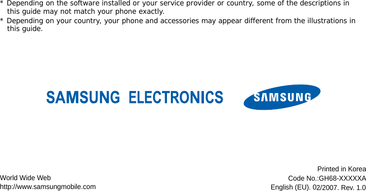 * Depending on the software installed or your service provider or country, some of the descriptions in this guide may not match your phone exactly.* Depending on your country, your phone and accessories may appear different from the illustrations in this guide.World Wide Webhttp://www.samsungmobile.comPrinted in KoreaCode No.:GH68-XXXXXAEnglish (EU). 02/2007. Rev. 1.0
