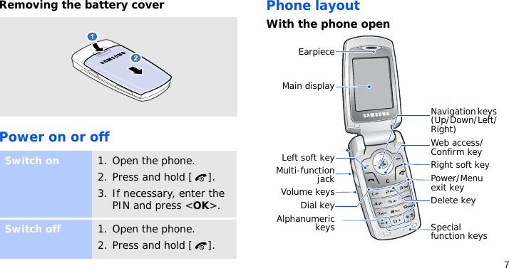 7Removing the battery coverPower on or offPhone layoutWith the phone openSwitch on1. Open the phone.2. Press and hold [ ].3. If necessary, enter the PIN and press &lt;OK&gt;.Switch off1. Open the phone.2. Press and hold [ ].EarpieceMain displaySpecial function keysLeft soft keyVolume keysDial keyAlphanumerickeysNavigation keys (Up/Down/Left/Right)Power/Menu exit keyRight soft keyWeb access/Confirm keyDelete keyMulti-functionjack