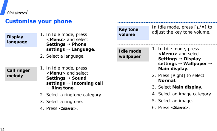 Get started14Customise your phone1. In Idle mode, press &lt;Menu&gt; and select Settings → Phone settings → Language.2. Select a language.1. In Idle mode, press &lt;Menu&gt; and select Settings → Sound settings → Incoming call → Ring tone.2. Select a ringtone category.3. Select a ringtone.4. Press &lt;Save&gt;.Display languageCall ringer melodyIn Idle mode, press [ / ] to adjust the key tone volume.1. In Idle mode, press &lt;Menu&gt; and select Settings → Display settings → Wallpaper → Main display.2. Press [Right] to select Normal.3. Select Main display.4. Select an image category.5. Select an image.6. Press &lt;Save&gt;.Key tone volumeIdle mode wallpaper