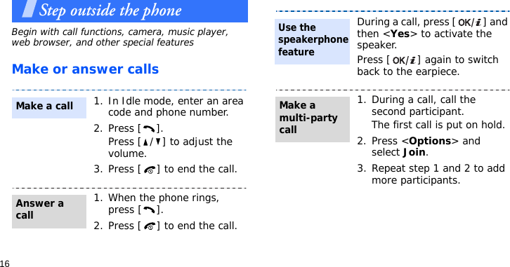 16Step outside the phoneBegin with call functions, camera, music player, web browser, and other special featuresMake or answer calls1. In Idle mode, enter an area code and phone number.2. Press [ ].Press [ / ] to adjust the volume.3. Press [ ] to end the call.1. When the phone rings, press [ ].2. Press [ ] to end the call.Make a callAnswer a callDuring a call, press [ ] and then &lt;Yes&gt; to activate the speaker.Press [ ] again to switch back to the earpiece.1. During a call, call the second participant.The first call is put on hold.2. Press &lt;Options&gt; and select Join.3. Repeat step 1 and 2 to add more participants.Use the speakerphone featureMake a multi-party call