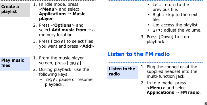 19Listen to the FM radio1. In Idle mode, press &lt;Menu&gt; and select Applications → Music player.2. Press &lt;Options&gt; and select Add music from → a memory location.3. Press [ ] to select files you want and press &lt;Add&gt;.1. From the music player screen, press [ ].2. During playback, use the following keys:• : pause or resume playback.Create a playlistPlay music files• Left: return to the previous file.• Right: skip to the next file.• Up: access the playlist.• / : adjust the volume.3. Press [Down] to stop playback.1. Plug the connecter of the supplied headset into the multi-function jack.2. In Idle mode, press &lt;Menu&gt; and select Applications → FM radio.Listen to the radio