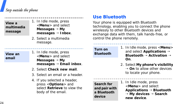 Step outside the phone24Use BluetoothYour phone is equipped with Bluetooth technology, enabling you to connect the phone wirelessly to other Bluetooth devices and exchange data with them, talk hands-free, or control the phone remotely.1. In Idle mode, press &lt;Menu&gt; and select Messages → My messages → Inbox.2. Select a multimedia message.1. In Idle mode, press &lt;Menu&gt; and select Messages → My messages → Email inbox.2. Select Check new mail.3. Select an email or a header.4. If you selected a header, press &lt;Options&gt; and select Retrieve to view the body of the email.View a multimedia messageView an email1. In Idle mode, press &lt;Menu&gt; and select Applications → Bluetooth → Activation → On.2. Select My phone’s visibility → On to allow other devices to locate your phone.1. In Idle mode, press &lt;Menu&gt; and select Applications → Bluetooth → My devices → Search new device.Turn on BluetoothSearch for and pair with a Bluetooth device