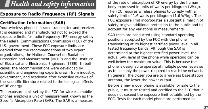 37Health and safety informationExposure to Radio Frequency (RF) SignalsCertification Information (SAR)Your wireless phone is a radio transmitter and receiver. It is designed and manufactured not to exceed the exposure limits for radio frequency (RF) energy set by the Federal Communications Commission (FCC) of the U.S. government. These FCC exposure limits are derived from the recommendations of two expert organizations, the National Counsel on Radiation Protection and Measurement (NCRP) and the Institute of Electrical and Electronics Engineers (IEEE). In both cases, the recommendations were developed by scientific and engineering experts drawn from industry, government, and academia after extensive reviews of the scientific literature related to the biological effects of RF energy.The exposure limit set by the FCC for wireless mobile phones employs a unit of measurement known as the Specific Absorption Rate (SAR). The SAR is a measure of the rate of absorption of RF energy by the human body expressed in units of watts per kilogram (W/kg). The FCC requires wireless phones to comply with a safety limit of 1.6 watts per kilogram (1.6 W/kg). The FCC exposure limit incorporates a substantial margin of safety to give additional protection to the public and to account for any variations in measurements.SAR tests are conducted using standard operating positions accepted by the FCC with the phone transmitting at its highest certified power level in all tested frequency bands. Although the SAR is determined at the highest certified power level, the actual SAR level of the phone while operating can be well below the maximum value. This is because the phone is designed to operate at multiple power levels so as to use only the power required to reach the network. In general, the closer you are to a wireless base station antenna, the lower the power output.Before a new model phone is available for sale to the public, it must be tested and certified to the FCC that it does not exceed the exposure limit established by the FCC. Tests for each model phone are performed in 