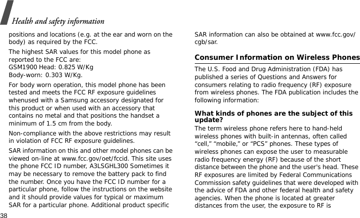 Health and safety information38positions and locations (e.g. at the ear and worn on the body) as required by the FCC.  The highest SAR values for this model phone as reported to the FCC are:GSM1900 Head: 0.825 W/Kg Body-worn: 0.303 W/Kg.For body worn operation, this model phone has been tested and meets the FCC RF exposure guidelines whenused with a Samsung accessory designated for this product or when used with an accessory that contains no metal and that positions the handset a minimum of 1.5 cm from the body. Non-compliance with the above restrictions may result in violation of FCC RF exposure guidelines.SAR information on this and other model phones can be viewed on-line at www.fcc.gov/oet/fccid. This site uses the phone FCC ID number, A3LSGHL300 Sometimes it may be necessary to remove the battery pack to find the number. Once you have the FCC ID number for a particular phone, follow the instructions on the website and it should provide values for typical or maximum SAR for a particular phone. Additional product specific SAR information can also be obtained at www.fcc.gov/cgb/sar.Consumer Information on Wireless PhonesThe U.S. Food and Drug Administration (FDA) has published a series of Questions and Answers for consumers relating to radio frequency (RF) exposure from wireless phones. The FDA publication includes the following information:What kinds of phones are the subject of this update?The term wireless phone refers here to hand-held wireless phones with built-in antennas, often called “cell,” “mobile,” or “PCS” phones. These types of wireless phones can expose the user to measurable radio frequency energy (RF) because of the short distance between the phone and the user&apos;s head. These RF exposures are limited by Federal Communications Commission safety guidelines that were developed with the advice of FDA and other federal health and safety agencies. When the phone is located at greater distances from the user, the exposure to RF is 