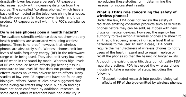 39drastically lower because a person&apos;s RF exposure decreases rapidly with increasing distance from the source. The so-called “cordless phones,” which have a base unit connected to the telephone wiring in a house, typically operate at far lower power levels, and thus produce RF exposures well within the FCC&apos;s compliance limits.Do wireless phones pose a health hazard?The available scientific evidence does not show that any health problems are associated with using wireless phones. There is no proof, however, that wireless phones are absolutely safe. Wireless phones emit low levels of radio frequency energy (RF) in the microwave range while being used. They also emit very low levels of RF when in the stand-by mode. Whereas high levels of RF can produce health effects (by heating tissue), exposure to low level RF that does not produce heating effects causes no known adverse health effects. Many studies of low level RF exposures have not found any biological effects. Some studies have suggested that some biological effects may occur, but such findings have not been confirmed by additional research. In some cases, other researchers have had difficulty in reproducing those studies, or in determining the reasons for inconsistent results.What is FDA&apos;s role concerning the safety of wireless phones?Under the law, FDA does not review the safety of radiation-emitting consumer products such as wireless phones before they can be sold, as it does with new drugs or medical devices. However, the agency has authority to take action if wireless phones are shown to emit radio frequency energy (RF) at a level that is hazardous to the user. In such a case, FDA could require the manufacturers of wireless phones to notify users of the health hazard and to repair, replace or recall the phones so that the hazard no longer exists.Although the existing scientific data do not justify FDA regulatory actions, FDA has urged the wireless phone industry to take a number of steps, including the following:• “Support needed research into possible biological effects of RF of the type emitted by wireless phones;
