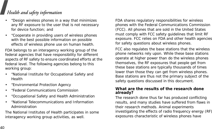 Health and safety information40• “Design wireless phones in a way that minimizes any RF exposure to the user that is not necessary for device function; and• “Cooperate in providing users of wireless phones with the best possible information on possible effects of wireless phone use on human health.FDA belongs to an interagency working group of the federal agencies that have responsibility for different aspects of RF safety to ensure coordinated efforts at the federal level. The following agencies belong to this working group:• “National Institute for Occupational Safety and Health• “Environmental Protection Agency• “Federal Communications Commission• “Occupational Safety and Health Administration• “National Telecommunications and Information AdministrationThe National Institutes of Health participates in some interagency working group activities, as well.FDA shares regulatory responsibilities for wireless phones with the Federal Communications Commission (FCC). All phones that are sold in the United States must comply with FCC safety guidelines that limit RF exposure. FCC relies on FDA and other health agencies for safety questions about wireless phones.FCC also regulates the base stations that the wireless phone networks rely upon. While these base stations operate at higher power than do the wireless phones themselves, the RF exposures that people get from these base stations are typically thousands of times lower than those they can get from wireless phones. Base stations are thus not the primary subject of the safety questions discussed in this document.What are the results of the research done already?The research done thus far has produced conflicting results, and many studies have suffered from flaws in their research methods. Animal experiments investigating the effects of radio frequency energy (RF) exposures characteristic of wireless phones have 