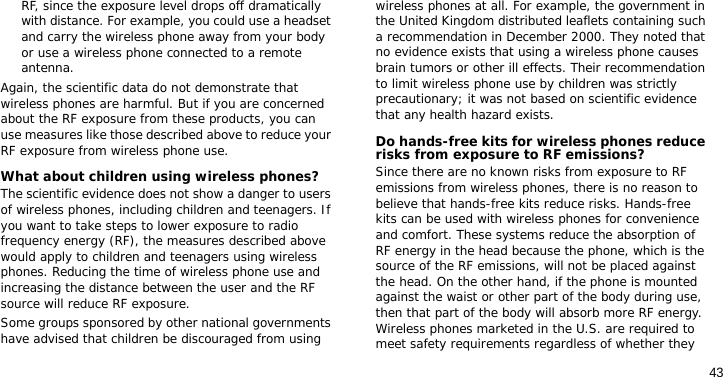 43RF, since the exposure level drops off dramatically with distance. For example, you could use a headset and carry the wireless phone away from your body or use a wireless phone connected to a remote antenna.Again, the scientific data do not demonstrate that wireless phones are harmful. But if you are concerned about the RF exposure from these products, you can use measures like those described above to reduce your RF exposure from wireless phone use.What about children using wireless phones?The scientific evidence does not show a danger to users of wireless phones, including children and teenagers. If you want to take steps to lower exposure to radio frequency energy (RF), the measures described above would apply to children and teenagers using wireless phones. Reducing the time of wireless phone use and increasing the distance between the user and the RF source will reduce RF exposure.Some groups sponsored by other national governments have advised that children be discouraged from using wireless phones at all. For example, the government in the United Kingdom distributed leaflets containing such a recommendation in December 2000. They noted that no evidence exists that using a wireless phone causes brain tumors or other ill effects. Their recommendation to limit wireless phone use by children was strictly precautionary; it was not based on scientific evidence that any health hazard exists. Do hands-free kits for wireless phones reduce risks from exposure to RF emissions?Since there are no known risks from exposure to RF emissions from wireless phones, there is no reason to believe that hands-free kits reduce risks. Hands-free kits can be used with wireless phones for convenience and comfort. These systems reduce the absorption of RF energy in the head because the phone, which is the source of the RF emissions, will not be placed against the head. On the other hand, if the phone is mounted against the waist or other part of the body during use, then that part of the body will absorb more RF energy. Wireless phones marketed in the U.S. are required to meet safety requirements regardless of whether they 