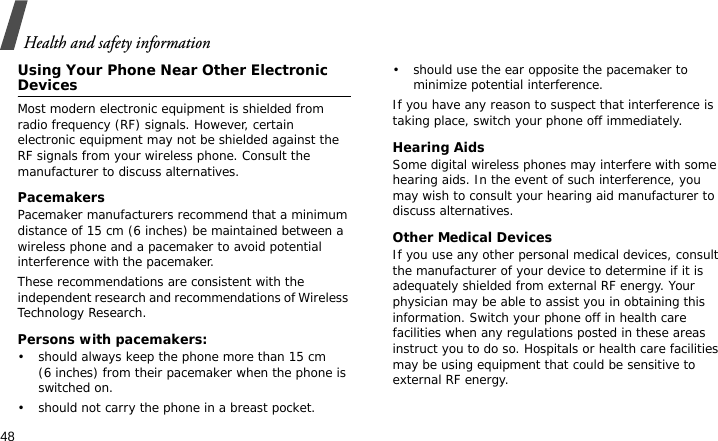 Health and safety information48Using Your Phone Near Other Electronic DevicesMost modern electronic equipment is shielded from radio frequency (RF) signals. However, certain electronic equipment may not be shielded against the RF signals from your wireless phone. Consult the manufacturer to discuss alternatives.PacemakersPacemaker manufacturers recommend that a minimum distance of 15 cm (6 inches) be maintained between a wireless phone and a pacemaker to avoid potential interference with the pacemaker.These recommendations are consistent with the independent research and recommendations of Wireless Technology Research.Persons with pacemakers:• should always keep the phone more than 15 cm (6 inches) from their pacemaker when the phone is switched on.• should not carry the phone in a breast pocket.• should use the ear opposite the pacemaker to minimize potential interference.If you have any reason to suspect that interference is taking place, switch your phone off immediately.Hearing AidsSome digital wireless phones may interfere with some hearing aids. In the event of such interference, you may wish to consult your hearing aid manufacturer to discuss alternatives.Other Medical DevicesIf you use any other personal medical devices, consult the manufacturer of your device to determine if it is adequately shielded from external RF energy. Your physician may be able to assist you in obtaining this information. Switch your phone off in health care facilities when any regulations posted in these areas instruct you to do so. Hospitals or health care facilities may be using equipment that could be sensitive to external RF energy.