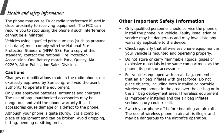 Health and safety information52The phone may cause TV or radio interference if used in close proximity to receiving equipment. The FCC can require you to stop using the phone if such interference cannot be eliminated.Vehicles using liquefied petroleum gas (such as propane or butane) must comply with the National Fire Protection Standard (NFPA-58). For a copy of this standard, contact the National Fire Protection Association, One Battery march Park, Quincy, MA 02269, Attn: Publication Sales Division.CautionsChanges or modifications made in the radio phone, not expressly approved by Samsung, will void the user’s authority to operate the equipment.Only use approved batteries, antennas and chargers. The use of any unauthorized accessories may be dangerous and void the phone warranty if said accessories cause damage or a defect to the phone.Although your phone is quite sturdy, it is a complex piece of equipment and can be broken. Avoid dropping, hitting, bending or sitting on it.Other Important Safety Information• Only qualified personnel should service the phone or install the phone in a vehicle. Faulty installation or service may be dangerous and may invalidate any warranty applicable to the device.• Check regularly that all wireless phone equipment in your vehicle is mounted and operating properly.• Do not store or carry flammable liquids, gases or explosive materials in the same compartment as the phone, its parts or accessories.• For vehicles equipped with an air bag, remember that an air bag inflates with great force. Do not place objects, including both installed or portable wireless equipment in the area over the air bag or in the air bag deployment area. If wireless equipment is improperly installed and the air bag inflates, serious injury could result.• Switch your phone off before boarding an aircraft. The use of wireless phone in aircraft is illegal and may be dangerous to the aircraft&apos;s operation.