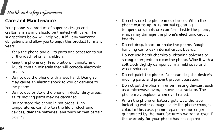 Health and safety information56Care and MaintenanceYour phone is a product of superior design and craftsmanship and should be treated with care. The suggestions below will help you fulfill any warranty obligations and allow you to enjoy this product for many years.• Keep the phone and all its parts and accessories out of the reach of small children.• Keep the phone dry. Precipitation, humidity and liquids contain minerals that will corrode electronic circuits.• Do not use the phone with a wet hand. Doing so may cause an electric shock to you or damage to the phone.• Do not use or store the phone in dusty, dirty areas, as its moving parts may be damaged.• Do not store the phone in hot areas. High temperatures can shorten the life of electronic devices, damage batteries, and warp or melt certain plastics.• Do not store the phone in cold areas. When the phone warms up to its normal operating temperature, moisture can form inside the phone, which may damage the phone&apos;s electronic circuit boards.• Do not drop, knock or shake the phone. Rough handling can break internal circuit boards.• Do not use harsh chemicals, cleaning solvents or strong detergents to clean the phone. Wipe it with a soft cloth slightly dampened in a mild soap-and-water solution.• Do not paint the phone. Paint can clog the device&apos;s moving parts and prevent proper operation.• Do not put the phone in or on heating devices, such as a microwave oven, a stove or a radiator. The phone may explode when overheated.• When the phone or battery gets wet, the label indicating water damage inside the phone changes color. In this case, phone repairs are no longer guaranteed by the manufacturer&apos;s warranty, even if the warranty for your phone has not expired. 