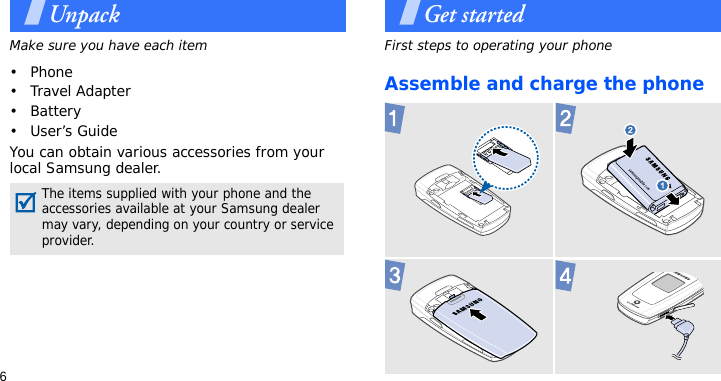 6UnpackMake sure you have each item• Phone•Travel Adapter•Battery•User’s GuideYou can obtain various accessories from your local Samsung dealer.Get startedFirst steps to operating your phoneAssemble and charge the phone The items supplied with your phone and the accessories available at your Samsung dealer may vary, depending on your country or service provider. 