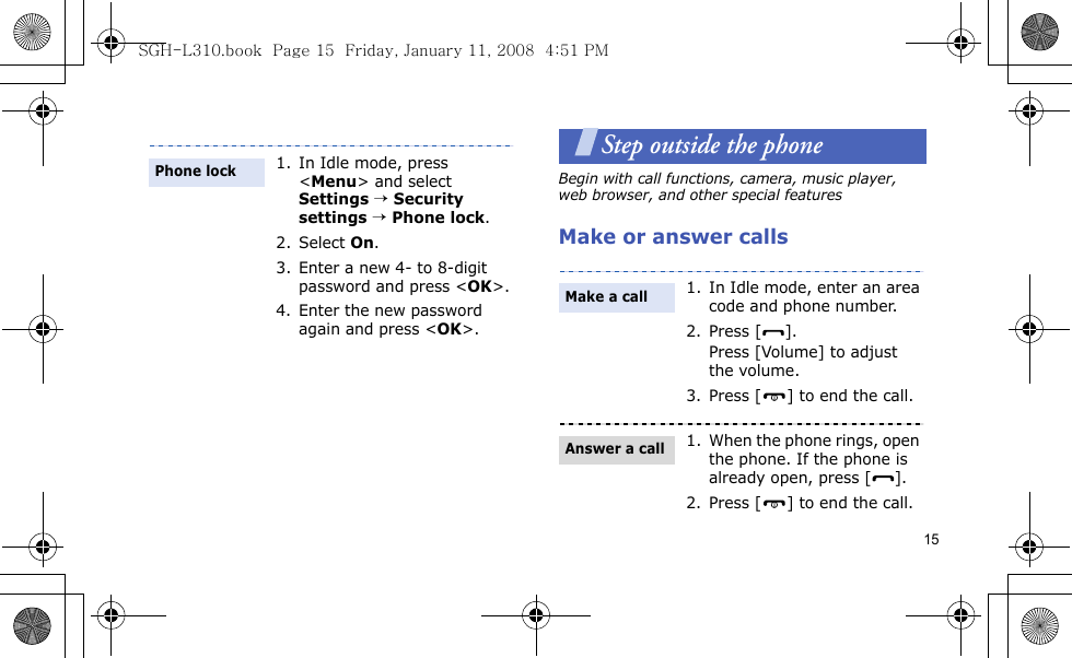 15Step outside the phoneBegin with call functions, camera, music player, web browser, and other special featuresMake or answer calls1. In Idle mode, press &lt;Menu&gt; and select Settings → Security settings → Phone lock.2. Select On.3. Enter a new 4- to 8-digit password and press &lt;OK&gt;.4. Enter the new password again and press &lt;OK&gt;.Phone lock1. In Idle mode, enter an area code and phone number.2. Press [ ].Press [Volume] to adjust the volume. 3. Press [ ] to end the call.1. When the phone rings, open the phone. If the phone is already open, press [ ].2. Press [ ] to end the call.Make a callAnswer a callSGH-L310.book  Page 15  Friday, January 11, 2008  4:51 PM