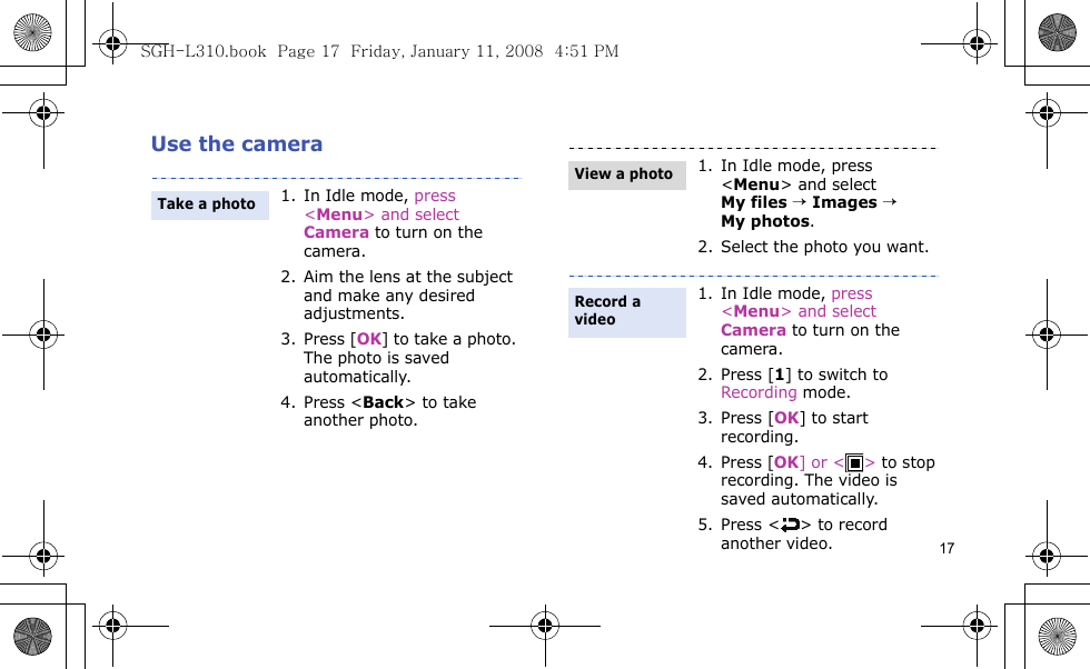 17Use the camera1. In Idle mode, press &lt;Menu&gt; and select Camera to turn on the camera.2. Aim the lens at the subject and make any desired adjustments.3. Press [OK] to take a photo. The photo is saved automatically.4. Press &lt;Back&gt; to take another photo.Take a photo1. In Idle mode, press &lt;Menu&gt; and select My files → Images → My photos.2. Select the photo you want.1. In Idle mode, press &lt;Menu&gt; and select Camera to turn on the camera.2. Press [1] to switch to Recording mode.3. Press [OK] to start recording.4. Press [OK] or &lt; &gt; to stop recording. The video is saved automatically.5. Press &lt; &gt; to record another video.View a photoRecord a videoSGH-L310.book  Page 17  Friday, January 11, 2008  4:51 PM