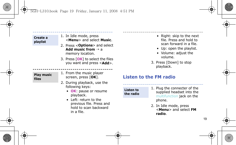 19Listen to the FM radio1. In Idle mode, press &lt;Menu&gt; and select Music.2. Press &lt;Options&gt; and select Add music from → a memory location.3. Press [OK] to select the files you want and press &lt;Add&gt;. 1. From the music player screen, press [OK].2. During playback, use the following keys:•OK: pause or resume playback.• Left: return to the previous file. Press and hold to scan backward in a file.Create a playlistPlay music files• Right: skip to the next file. Press and hold to scan forward in a file.• Up: open the playlist.• Volume: adjust the volume.3. Press [Down] to stop playback.1. Plug the connecter of the supplied headset into the multifunction jack on the phone.2. In Idle mode, press &lt;Menu&gt; and select FM radio.Listen to the radioSGH-L310.book  Page 19  Friday, January 11, 2008  4:51 PM