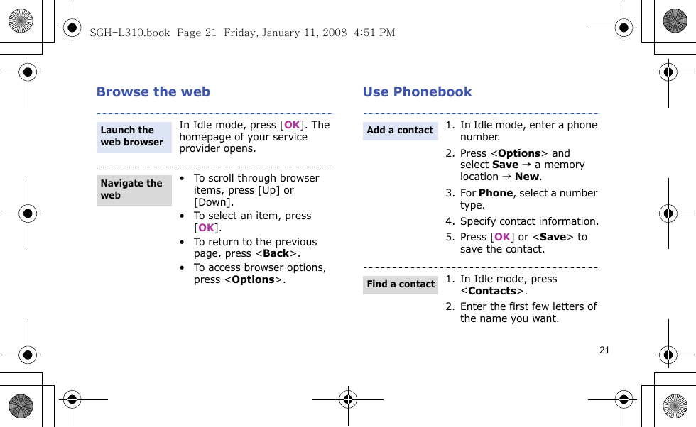 21Browse the web Use PhonebookIn Idle mode, press [OK]. The homepage of your service provider opens.• To scroll through browser items, press [Up] or [Down].• To select an item, press [OK].• To return to the previous page, press &lt;Back&gt;.• To access browser options, press &lt;Options&gt;.Launch the web browserNavigate the web1. In Idle mode, enter a phone number. 2. Press &lt;Options&gt; and select Save → a memory location → New.3. For Phone, select a number type.4. Specify contact information.5. Press [OK] or &lt;Save&gt; to save the contact.1. In Idle mode, press &lt;Contacts&gt;.2. Enter the first few letters of the name you want.Add a contactFind a contactSGH-L310.book  Page 21  Friday, January 11, 2008  4:51 PM