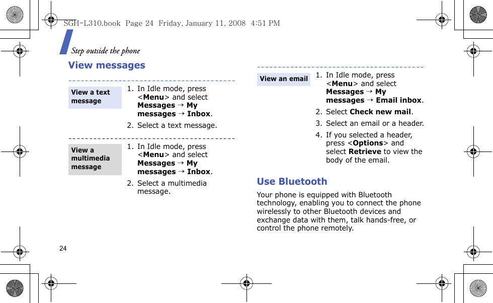 Step outside the phone24View messagesUse Bluetooth Your phone is equipped with Bluetooth technology, enabling you to connect the phone wirelessly to other Bluetooth devices and exchange data with them, talk hands-free, or control the phone remotely.1. In Idle mode, press &lt;Menu&gt; and select Messages → My messages → Inbox.2. Select a text message.1. In Idle mode, press &lt;Menu&gt; and select Messages → My messages → Inbox.2. Select a multimedia message.View a text messageView a multimedia message1. In Idle mode, press &lt;Menu&gt; and select Messages → My messages → Email inbox.2. Select Check new mail.3. Select an email or a header.4. If you selected a header, press &lt;Options&gt; and select Retrieve to view the body of the email.View an emailSGH-L310.book  Page 24  Friday, January 11, 2008  4:51 PM