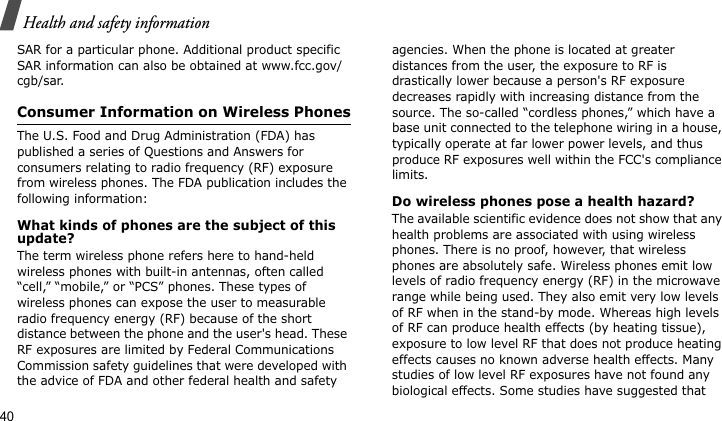 Health and safety information40SAR for a particular phone. Additional product specific SAR information can also be obtained at www.fcc.gov/cgb/sar.Consumer Information on Wireless PhonesThe U.S. Food and Drug Administration (FDA) has published a series of Questions and Answers for consumers relating to radio frequency (RF) exposure from wireless phones. The FDA publication includes the following information:What kinds of phones are the subject of this update?The term wireless phone refers here to hand-held wireless phones with built-in antennas, often called “cell,” “mobile,” or “PCS” phones. These types of wireless phones can expose the user to measurable radio frequency energy (RF) because of the short distance between the phone and the user&apos;s head. These RF exposures are limited by Federal Communications Commission safety guidelines that were developed with the advice of FDA and other federal health and safety agencies. When the phone is located at greater distances from the user, the exposure to RF is drastically lower because a person&apos;s RF exposure decreases rapidly with increasing distance from the source. The so-called “cordless phones,” which have a base unit connected to the telephone wiring in a house, typically operate at far lower power levels, and thus produce RF exposures well within the FCC&apos;s compliance limits.Do wireless phones pose a health hazard?The available scientific evidence does not show that any health problems are associated with using wireless phones. There is no proof, however, that wireless phones are absolutely safe. Wireless phones emit low levels of radio frequency energy (RF) in the microwave range while being used. They also emit very low levels of RF when in the stand-by mode. Whereas high levels of RF can produce health effects (by heating tissue), exposure to low level RF that does not produce heating effects causes no known adverse health effects. Many studies of low level RF exposures have not found any biological effects. Some studies have suggested that 