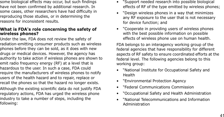 41some biological effects may occur, but such findings have not been confirmed by additional research. In some cases, other researchers have had difficulty in reproducing those studies, or in determining the reasons for inconsistent results.What is FDA&apos;s role concerning the safety of wireless phones?Under the law, FDA does not review the safety of radiation-emitting consumer products such as wireless phones before they can be sold, as it does with new drugs or medical devices. However, the agency has authority to take action if wireless phones are shown to emit radio frequency energy (RF) at a level that is hazardous to the user. In such a case, FDA could require the manufacturers of wireless phones to notify users of the health hazard and to repair, replace or recall the phones so that the hazard no longer exists.Although the existing scientific data do not justify FDA regulatory actions, FDA has urged the wireless phone industry to take a number of steps, including the following:• “Support needed research into possible biological effects of RF of the type emitted by wireless phones;• “Design wireless phones in a way that minimizes any RF exposure to the user that is not necessary for device function; and• “Cooperate in providing users of wireless phones with the best possible information on possible effects of wireless phone use on human health.FDA belongs to an interagency working group of the federal agencies that have responsibility for different aspects of RF safety to ensure coordinated efforts at the federal level. The following agencies belong to this working group:• “National Institute for Occupational Safety and Health• “Environmental Protection Agency• “Federal Communications Commission• “Occupational Safety and Health Administration• “National Telecommunications and Information Administration
