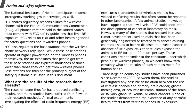 Health and safety information42The National Institutes of Health participates in some interagency working group activities, as well.FDA shares regulatory responsibilities for wireless phones with the Federal Communications Commission (FCC). All phones that are sold in the United States must comply with FCC safety guidelines that limit RF exposure. FCC relies on FDA and other health agencies for safety questions about wireless phones.FCC also regulates the base stations that the wireless phone networks rely upon. While these base stations operate at higher power than do the wireless phones themselves, the RF exposures that people get from these base stations are typically thousands of times lower than those they can get from wireless phones. Base stations are thus not the primary subject of the safety questions discussed in this document.What are the results of the research done already?The research done thus far has produced conflicting results, and many studies have suffered from flaws in their research methods. Animal experiments investigating the effects of radio frequency energy (RF) exposures characteristic of wireless phones have yielded conflicting results that often cannot be repeated in other laboratories. A few animal studies, however, have suggested that low levels of RF could accelerate the development of cancer in laboratory animals. However, many of the studies that showed increased tumor development used animals that had been genetically engineered or treated with cancer-causing chemicals so as to be pre-disposed to develop cancer in absence of RF exposure. Other studies exposed the animals to RF for up to 22 hours per day. These conditions are not similar to the conditions under which people use wireless phones, so we don&apos;t know with certainty what the results of such studies mean for human health.Three large epidemiology studies have been published since December 2000. Between them, the studies investigated any possible association between the use of wireless phones and primary brain cancer, glioma, meningioma, or acoustic neuroma, tumors of the brain or salivary gland, leukemia, or other cancers. None of the studies demonstrated the existence of any harmful health effects from wireless phones RF exposures. 