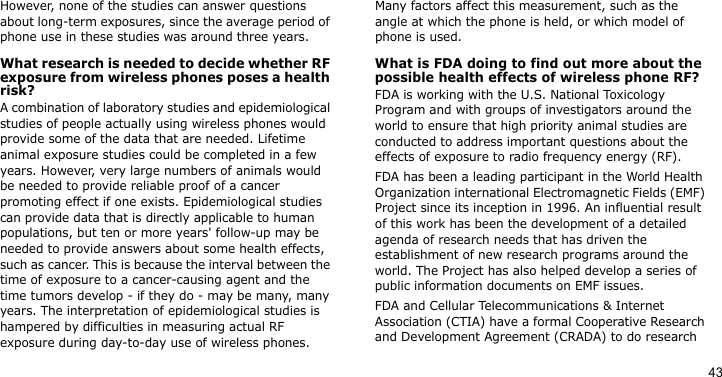 43However, none of the studies can answer questions about long-term exposures, since the average period of phone use in these studies was around three years.What research is needed to decide whether RF exposure from wireless phones poses a health risk?A combination of laboratory studies and epidemiological studies of people actually using wireless phones would provide some of the data that are needed. Lifetime animal exposure studies could be completed in a few years. However, very large numbers of animals would be needed to provide reliable proof of a cancer promoting effect if one exists. Epidemiological studies can provide data that is directly applicable to human populations, but ten or more years&apos; follow-up may be needed to provide answers about some health effects, such as cancer. This is because the interval between the time of exposure to a cancer-causing agent and the time tumors develop - if they do - may be many, many years. The interpretation of epidemiological studies is hampered by difficulties in measuring actual RF exposure during day-to-day use of wireless phones. Many factors affect this measurement, such as the angle at which the phone is held, or which model of phone is used.What is FDA doing to find out more about the possible health effects of wireless phone RF?FDA is working with the U.S. National Toxicology Program and with groups of investigators around the world to ensure that high priority animal studies are conducted to address important questions about the effects of exposure to radio frequency energy (RF).FDA has been a leading participant in the World Health Organization international Electromagnetic Fields (EMF) Project since its inception in 1996. An influential result of this work has been the development of a detailed agenda of research needs that has driven the establishment of new research programs around the world. The Project has also helped develop a series of public information documents on EMF issues.FDA and Cellular Telecommunications &amp; Internet Association (CTIA) have a formal Cooperative Research and Development Agreement (CRADA) to do research 