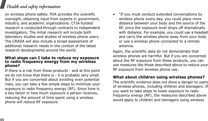 Health and safety information44on wireless phone safety. FDA provides the scientific oversight, obtaining input from experts in government, industry, and academic organizations. CTIA-funded research is conducted through contracts to independent investigators. The initial research will include both laboratory studies and studies of wireless phone users. The CRADA will also include a broad assessment of additional research needs in the context of the latest research developments around the world.What steps can I take to reduce my exposure to radio frequency energy from my wireless phone?If there is a risk from these products - and at this point we do not know that there is - it is probably very small. But if you are concerned about avoiding even potential risks, you can take a few simple steps to minimize your exposure to radio frequency energy (RF). Since time is a key factor in how much exposure a person receives, reducing the amount of time spent using a wireless phone will reduce RF exposure.• “If you must conduct extended conversations by wireless phone every day, you could place more distance between your body and the source of the RF, since the exposure level drops off dramatically with distance. For example, you could use a headset and carry the wireless phone away from your body or use a wireless phone connected to a remote antenna.Again, the scientific data do not demonstrate that wireless phones are harmful. But if you are concerned about the RF exposure from these products, you can use measures like those described above to reduce your RF exposure from wireless phone use.What about children using wireless phones?The scientific evidence does not show a danger to users of wireless phones, including children and teenagers. If you want to take steps to lower exposure to radio frequency energy (RF), the measures described above would apply to children and teenagers using wireless 