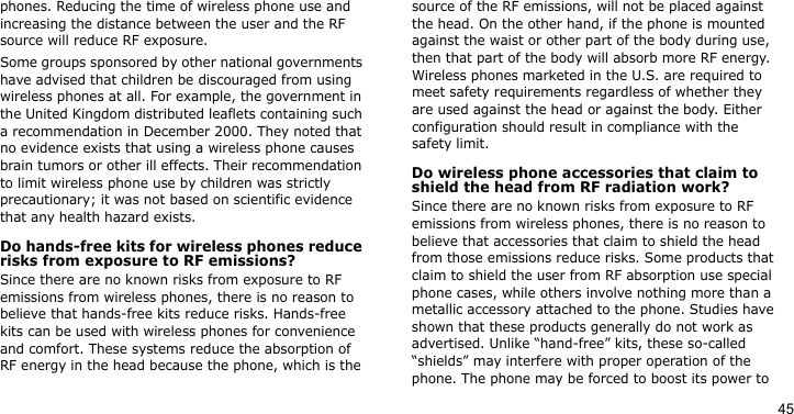 45phones. Reducing the time of wireless phone use and increasing the distance between the user and the RF source will reduce RF exposure.Some groups sponsored by other national governments have advised that children be discouraged from using wireless phones at all. For example, the government in the United Kingdom distributed leaflets containing such a recommendation in December 2000. They noted that no evidence exists that using a wireless phone causes brain tumors or other ill effects. Their recommendation to limit wireless phone use by children was strictly precautionary; it was not based on scientific evidence that any health hazard exists. Do hands-free kits for wireless phones reduce risks from exposure to RF emissions?Since there are no known risks from exposure to RF emissions from wireless phones, there is no reason to believe that hands-free kits reduce risks. Hands-free kits can be used with wireless phones for convenience and comfort. These systems reduce the absorption of RF energy in the head because the phone, which is the source of the RF emissions, will not be placed against the head. On the other hand, if the phone is mounted against the waist or other part of the body during use, then that part of the body will absorb more RF energy. Wireless phones marketed in the U.S. are required to meet safety requirements regardless of whether they are used against the head or against the body. Either configuration should result in compliance with the safety limit.Do wireless phone accessories that claim to shield the head from RF radiation work?Since there are no known risks from exposure to RF emissions from wireless phones, there is no reason to believe that accessories that claim to shield the head from those emissions reduce risks. Some products that claim to shield the user from RF absorption use special phone cases, while others involve nothing more than a metallic accessory attached to the phone. Studies have shown that these products generally do not work as advertised. Unlike “hand-free” kits, these so-called “shields” may interfere with proper operation of the phone. The phone may be forced to boost its power to 