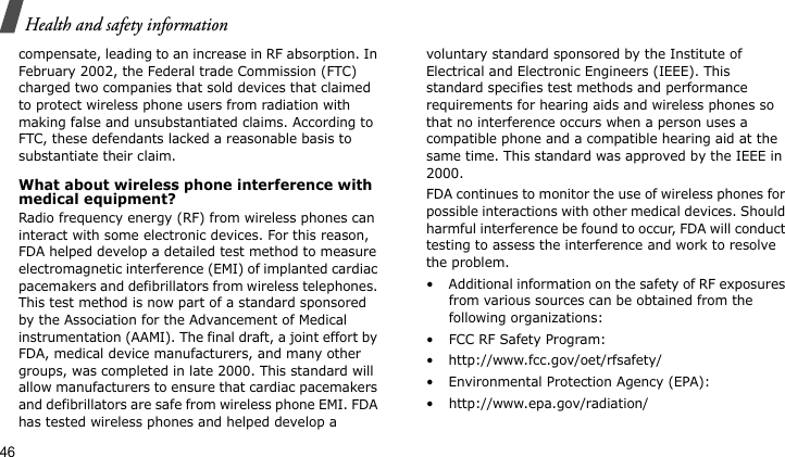 Health and safety information46compensate, leading to an increase in RF absorption. In February 2002, the Federal trade Commission (FTC) charged two companies that sold devices that claimed to protect wireless phone users from radiation with making false and unsubstantiated claims. According to FTC, these defendants lacked a reasonable basis to substantiate their claim.What about wireless phone interference with medical equipment?Radio frequency energy (RF) from wireless phones can interact with some electronic devices. For this reason, FDA helped develop a detailed test method to measure electromagnetic interference (EMI) of implanted cardiac pacemakers and defibrillators from wireless telephones. This test method is now part of a standard sponsored by the Association for the Advancement of Medical instrumentation (AAMI). The final draft, a joint effort by FDA, medical device manufacturers, and many other groups, was completed in late 2000. This standard will allow manufacturers to ensure that cardiac pacemakers and defibrillators are safe from wireless phone EMI. FDA has tested wireless phones and helped develop a voluntary standard sponsored by the Institute of Electrical and Electronic Engineers (IEEE). This standard specifies test methods and performance requirements for hearing aids and wireless phones so that no interference occurs when a person uses a compatible phone and a compatible hearing aid at the same time. This standard was approved by the IEEE in 2000.FDA continues to monitor the use of wireless phones for possible interactions with other medical devices. Should harmful interference be found to occur, FDA will conduct testing to assess the interference and work to resolve the problem.• Additional information on the safety of RF exposures from various sources can be obtained from the following organizations:• FCC RF Safety Program:• http://www.fcc.gov/oet/rfsafety/• Environmental Protection Agency (EPA):• http://www.epa.gov/radiation/