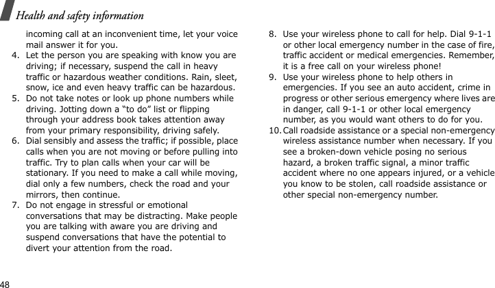 Health and safety information48incoming call at an inconvenient time, let your voice mail answer it for you.4. Let the person you are speaking with know you are driving; if necessary, suspend the call in heavy traffic or hazardous weather conditions. Rain, sleet, snow, ice and even heavy traffic can be hazardous.5. Do not take notes or look up phone numbers while driving. Jotting down a “to do” list or flipping through your address book takes attention away from your primary responsibility, driving safely.6. Dial sensibly and assess the traffic; if possible, place calls when you are not moving or before pulling into traffic. Try to plan calls when your car will be stationary. If you need to make a call while moving, dial only a few numbers, check the road and your mirrors, then continue.7. Do not engage in stressful or emotional conversations that may be distracting. Make people you are talking with aware you are driving and suspend conversations that have the potential to divert your attention from the road.8. Use your wireless phone to call for help. Dial 9-1-1 or other local emergency number in the case of fire, traffic accident or medical emergencies. Remember, it is a free call on your wireless phone!9. Use your wireless phone to help others in emergencies. If you see an auto accident, crime in progress or other serious emergency where lives are in danger, call 9-1-1 or other local emergency number, as you would want others to do for you.10.Call roadside assistance or a special non-emergency wireless assistance number when necessary. If you see a broken-down vehicle posing no serious hazard, a broken traffic signal, a minor traffic accident where no one appears injured, or a vehicle you know to be stolen, call roadside assistance or other special non-emergency number.