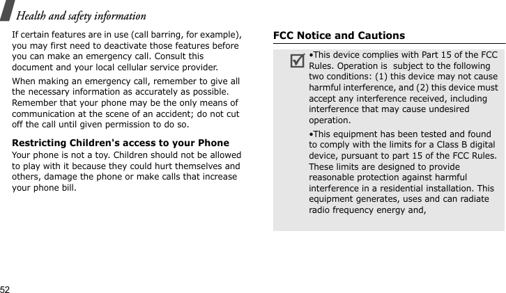 Health and safety information52If certain features are in use (call barring, for example), you may first need to deactivate those features before you can make an emergency call. Consult this document and your local cellular service provider.When making an emergency call, remember to give all the necessary information as accurately as possible. Remember that your phone may be the only means of communication at the scene of an accident; do not cut off the call until given permission to do so.Restricting Children&apos;s access to your PhoneYour phone is not a toy. Children should not be allowed to play with it because they could hurt themselves and others, damage the phone or make calls that increase your phone bill.FCC Notice and Cautions•This device complies with Part 15 of the FCC Rules. Operation is  subject to the following two conditions: (1) this device may not cause harmful interference, and (2) this device must accept any interference received, including interference that may cause undesired operation.•This equipment has been tested and found to comply with the limits for a Class B digital device, pursuant to part 15 of the FCC Rules. These limits are designed to provide reasonable protection against harmful interference in a residential installation. This equipment generates, uses and can radiate radio frequency energy and,